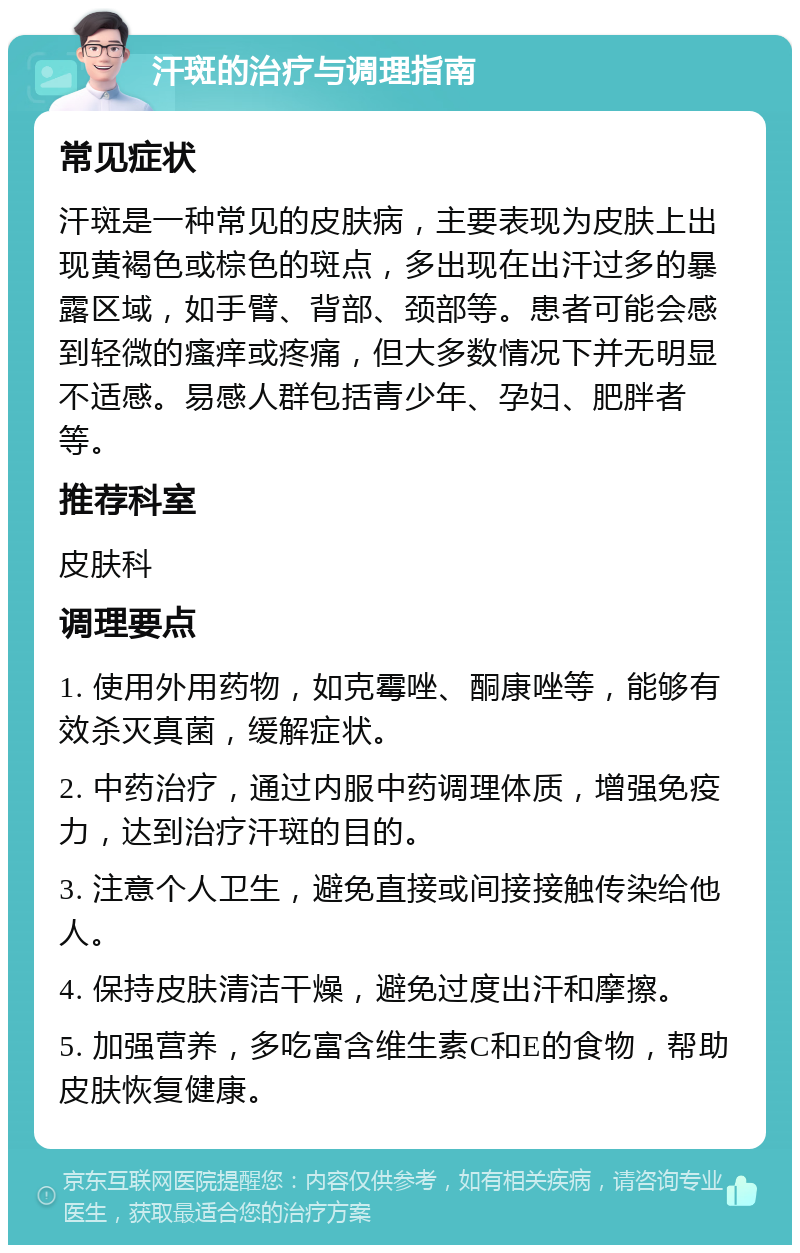 汗斑的治疗与调理指南 常见症状 汗斑是一种常见的皮肤病，主要表现为皮肤上出现黄褐色或棕色的斑点，多出现在出汗过多的暴露区域，如手臂、背部、颈部等。患者可能会感到轻微的瘙痒或疼痛，但大多数情况下并无明显不适感。易感人群包括青少年、孕妇、肥胖者等。 推荐科室 皮肤科 调理要点 1. 使用外用药物，如克霉唑、酮康唑等，能够有效杀灭真菌，缓解症状。 2. 中药治疗，通过内服中药调理体质，增强免疫力，达到治疗汗斑的目的。 3. 注意个人卫生，避免直接或间接接触传染给他人。 4. 保持皮肤清洁干燥，避免过度出汗和摩擦。 5. 加强营养，多吃富含维生素C和E的食物，帮助皮肤恢复健康。