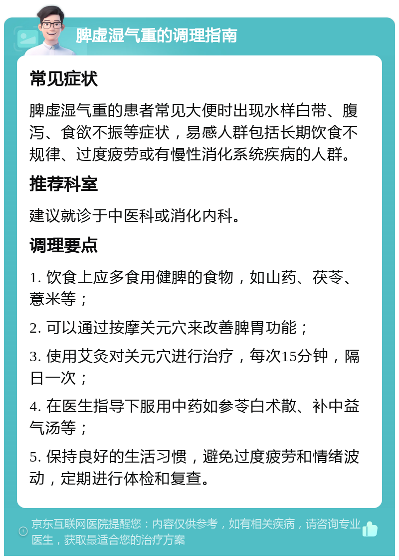 脾虚湿气重的调理指南 常见症状 脾虚湿气重的患者常见大便时出现水样白带、腹泻、食欲不振等症状，易感人群包括长期饮食不规律、过度疲劳或有慢性消化系统疾病的人群。 推荐科室 建议就诊于中医科或消化内科。 调理要点 1. 饮食上应多食用健脾的食物，如山药、茯苓、薏米等； 2. 可以通过按摩关元穴来改善脾胃功能； 3. 使用艾灸对关元穴进行治疗，每次15分钟，隔日一次； 4. 在医生指导下服用中药如参苓白术散、补中益气汤等； 5. 保持良好的生活习惯，避免过度疲劳和情绪波动，定期进行体检和复查。