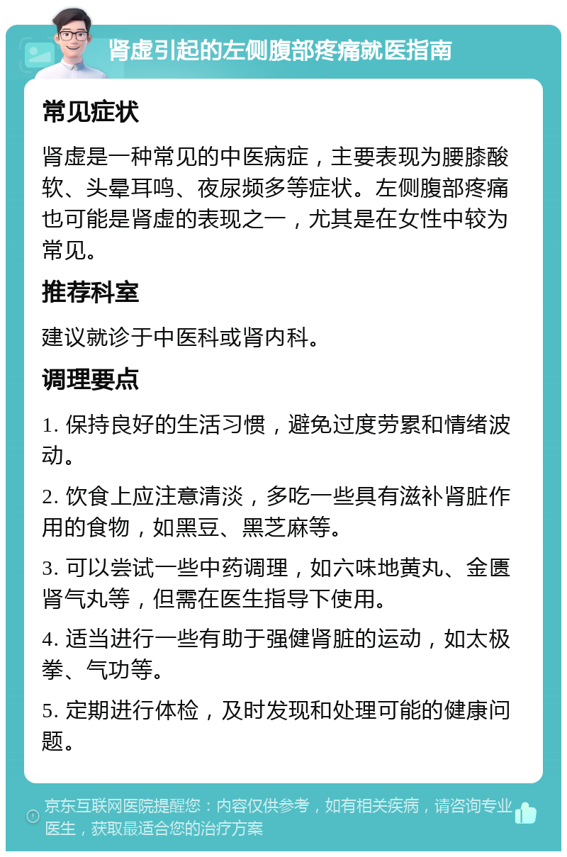 肾虚引起的左侧腹部疼痛就医指南 常见症状 肾虚是一种常见的中医病症，主要表现为腰膝酸软、头晕耳鸣、夜尿频多等症状。左侧腹部疼痛也可能是肾虚的表现之一，尤其是在女性中较为常见。 推荐科室 建议就诊于中医科或肾内科。 调理要点 1. 保持良好的生活习惯，避免过度劳累和情绪波动。 2. 饮食上应注意清淡，多吃一些具有滋补肾脏作用的食物，如黑豆、黑芝麻等。 3. 可以尝试一些中药调理，如六味地黄丸、金匮肾气丸等，但需在医生指导下使用。 4. 适当进行一些有助于强健肾脏的运动，如太极拳、气功等。 5. 定期进行体检，及时发现和处理可能的健康问题。