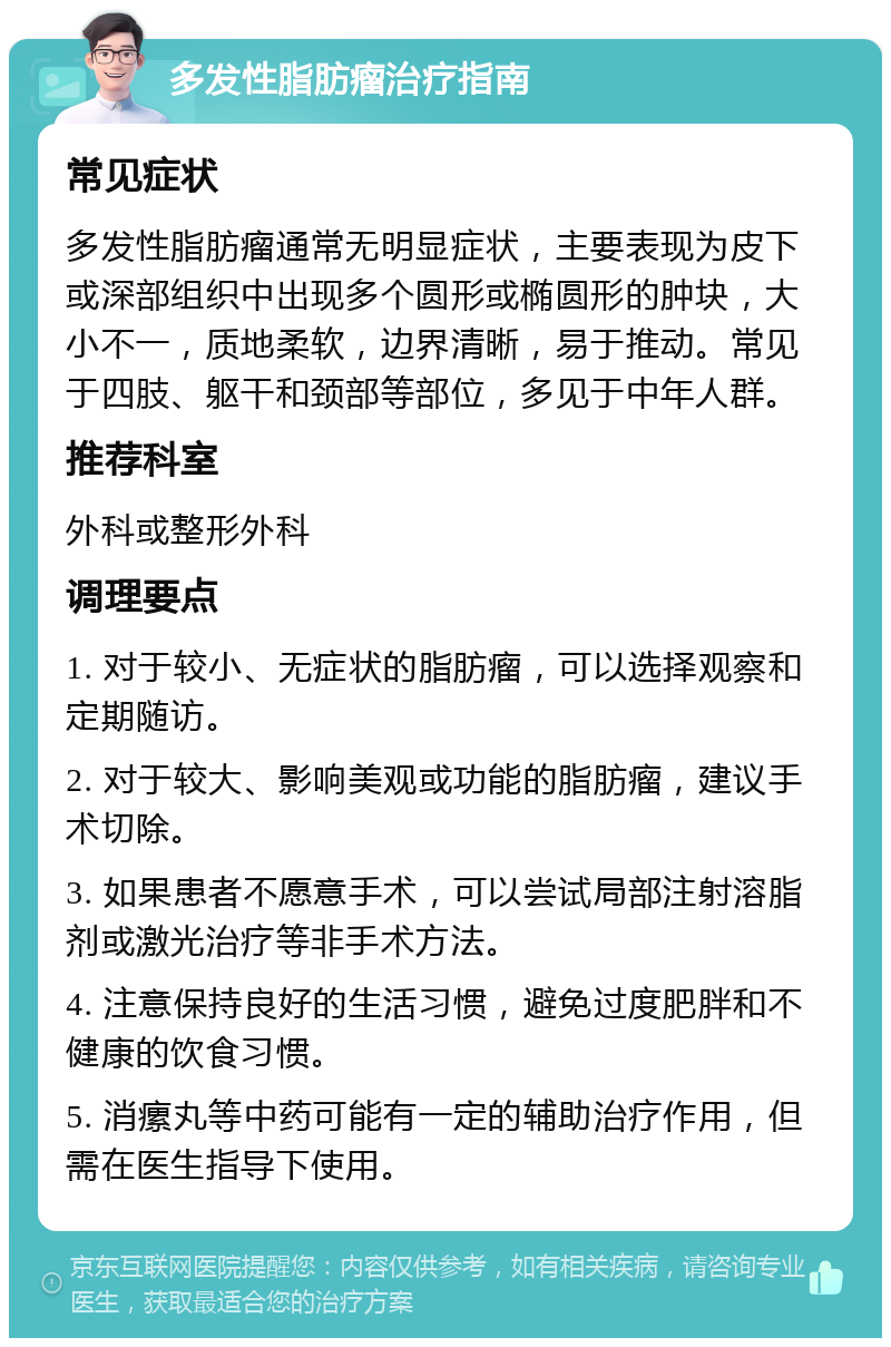 多发性脂肪瘤治疗指南 常见症状 多发性脂肪瘤通常无明显症状，主要表现为皮下或深部组织中出现多个圆形或椭圆形的肿块，大小不一，质地柔软，边界清晰，易于推动。常见于四肢、躯干和颈部等部位，多见于中年人群。 推荐科室 外科或整形外科 调理要点 1. 对于较小、无症状的脂肪瘤，可以选择观察和定期随访。 2. 对于较大、影响美观或功能的脂肪瘤，建议手术切除。 3. 如果患者不愿意手术，可以尝试局部注射溶脂剂或激光治疗等非手术方法。 4. 注意保持良好的生活习惯，避免过度肥胖和不健康的饮食习惯。 5. 消瘰丸等中药可能有一定的辅助治疗作用，但需在医生指导下使用。