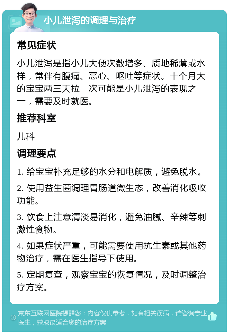 小儿泄泻的调理与治疗 常见症状 小儿泄泻是指小儿大便次数增多、质地稀薄或水样，常伴有腹痛、恶心、呕吐等症状。十个月大的宝宝两三天拉一次可能是小儿泄泻的表现之一，需要及时就医。 推荐科室 儿科 调理要点 1. 给宝宝补充足够的水分和电解质，避免脱水。 2. 使用益生菌调理胃肠道微生态，改善消化吸收功能。 3. 饮食上注意清淡易消化，避免油腻、辛辣等刺激性食物。 4. 如果症状严重，可能需要使用抗生素或其他药物治疗，需在医生指导下使用。 5. 定期复查，观察宝宝的恢复情况，及时调整治疗方案。