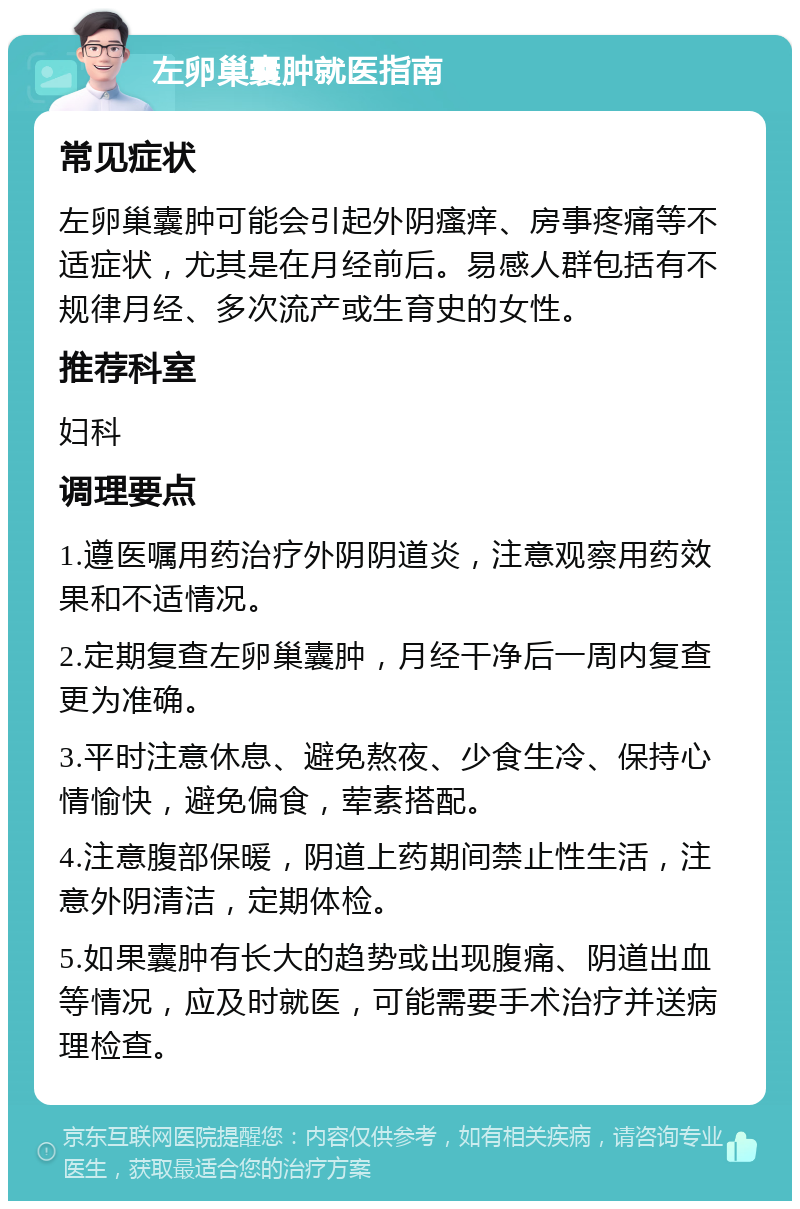 左卵巢囊肿就医指南 常见症状 左卵巢囊肿可能会引起外阴瘙痒、房事疼痛等不适症状，尤其是在月经前后。易感人群包括有不规律月经、多次流产或生育史的女性。 推荐科室 妇科 调理要点 1.遵医嘱用药治疗外阴阴道炎，注意观察用药效果和不适情况。 2.定期复查左卵巢囊肿，月经干净后一周内复查更为准确。 3.平时注意休息、避免熬夜、少食生冷、保持心情愉快，避免偏食，荤素搭配。 4.注意腹部保暖，阴道上药期间禁止性生活，注意外阴清洁，定期体检。 5.如果囊肿有长大的趋势或出现腹痛、阴道出血等情况，应及时就医，可能需要手术治疗并送病理检查。