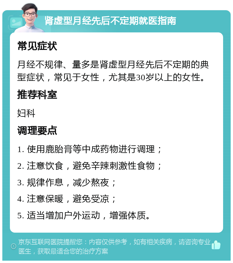 肾虚型月经先后不定期就医指南 常见症状 月经不规律、量多是肾虚型月经先后不定期的典型症状，常见于女性，尤其是30岁以上的女性。 推荐科室 妇科 调理要点 1. 使用鹿胎膏等中成药物进行调理； 2. 注意饮食，避免辛辣刺激性食物； 3. 规律作息，减少熬夜； 4. 注意保暖，避免受凉； 5. 适当增加户外运动，增强体质。