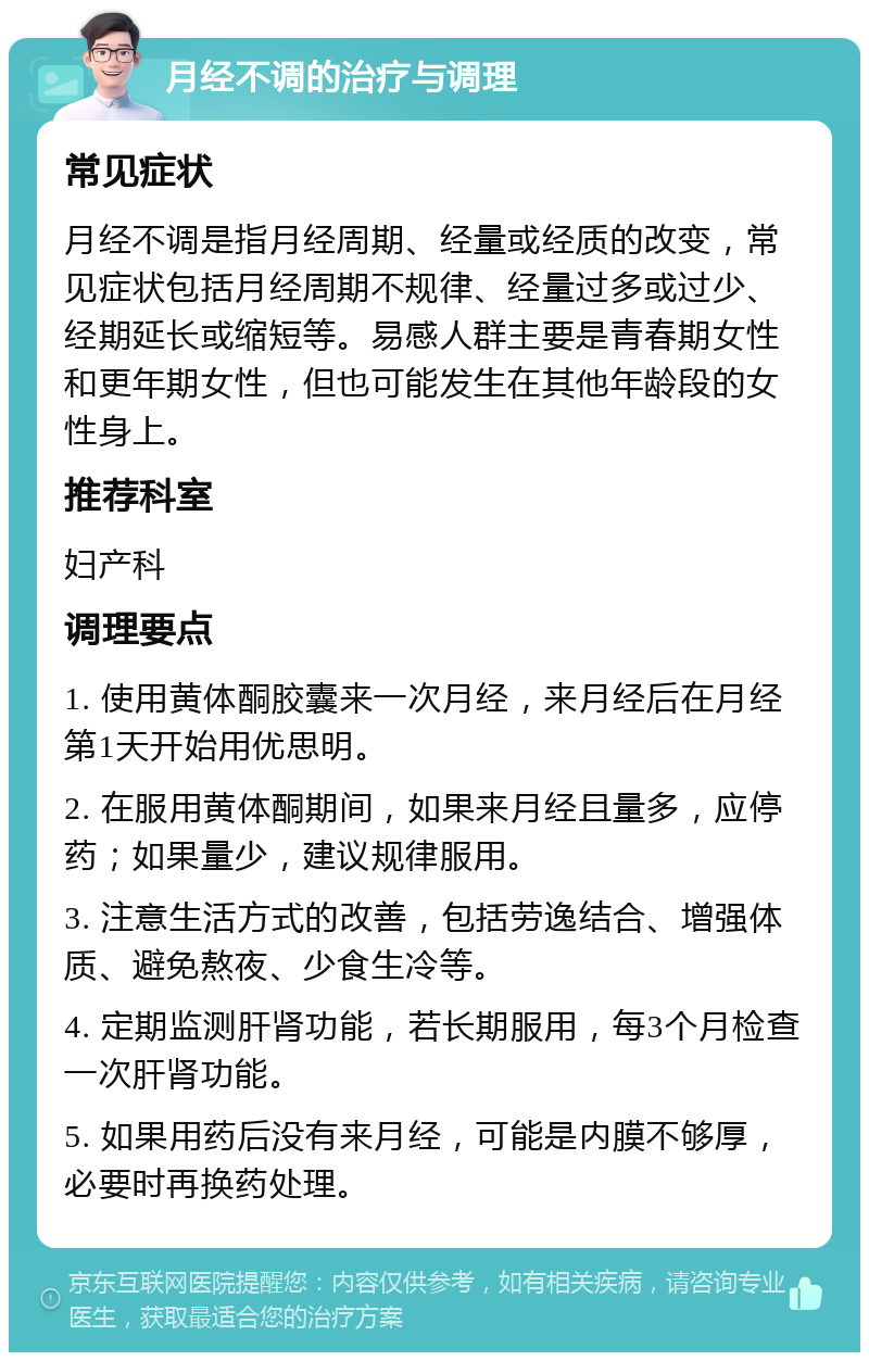 月经不调的治疗与调理 常见症状 月经不调是指月经周期、经量或经质的改变，常见症状包括月经周期不规律、经量过多或过少、经期延长或缩短等。易感人群主要是青春期女性和更年期女性，但也可能发生在其他年龄段的女性身上。 推荐科室 妇产科 调理要点 1. 使用黄体酮胶囊来一次月经，来月经后在月经第1天开始用优思明。 2. 在服用黄体酮期间，如果来月经且量多，应停药；如果量少，建议规律服用。 3. 注意生活方式的改善，包括劳逸结合、增强体质、避免熬夜、少食生冷等。 4. 定期监测肝肾功能，若长期服用，每3个月检查一次肝肾功能。 5. 如果用药后没有来月经，可能是内膜不够厚，必要时再换药处理。