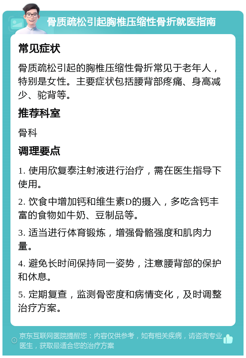 骨质疏松引起胸椎压缩性骨折就医指南 常见症状 骨质疏松引起的胸椎压缩性骨折常见于老年人，特别是女性。主要症状包括腰背部疼痛、身高减少、驼背等。 推荐科室 骨科 调理要点 1. 使用欣复泰注射液进行治疗，需在医生指导下使用。 2. 饮食中增加钙和维生素D的摄入，多吃含钙丰富的食物如牛奶、豆制品等。 3. 适当进行体育锻炼，增强骨骼强度和肌肉力量。 4. 避免长时间保持同一姿势，注意腰背部的保护和休息。 5. 定期复查，监测骨密度和病情变化，及时调整治疗方案。