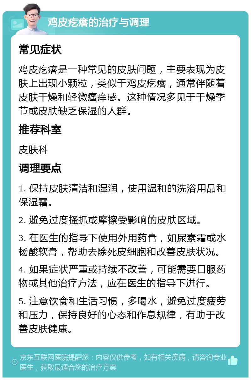 鸡皮疙瘩的治疗与调理 常见症状 鸡皮疙瘩是一种常见的皮肤问题，主要表现为皮肤上出现小颗粒，类似于鸡皮疙瘩，通常伴随着皮肤干燥和轻微瘙痒感。这种情况多见于干燥季节或皮肤缺乏保湿的人群。 推荐科室 皮肤科 调理要点 1. 保持皮肤清洁和湿润，使用温和的洗浴用品和保湿霜。 2. 避免过度搔抓或摩擦受影响的皮肤区域。 3. 在医生的指导下使用外用药膏，如尿素霜或水杨酸软膏，帮助去除死皮细胞和改善皮肤状况。 4. 如果症状严重或持续不改善，可能需要口服药物或其他治疗方法，应在医生的指导下进行。 5. 注意饮食和生活习惯，多喝水，避免过度疲劳和压力，保持良好的心态和作息规律，有助于改善皮肤健康。