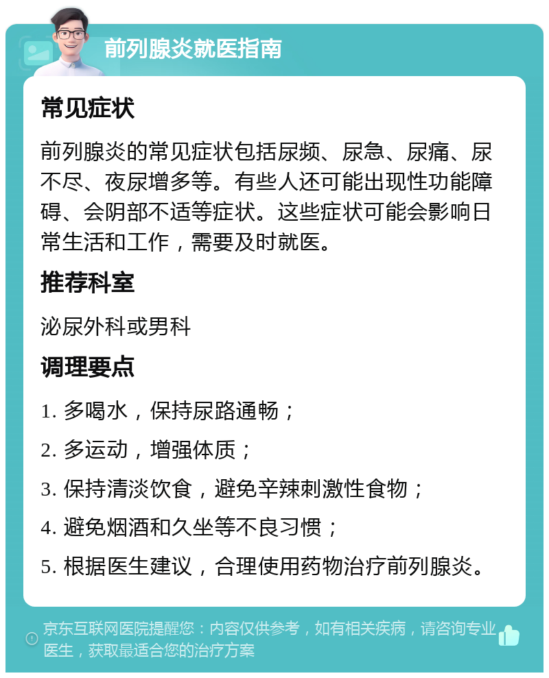 前列腺炎就医指南 常见症状 前列腺炎的常见症状包括尿频、尿急、尿痛、尿不尽、夜尿增多等。有些人还可能出现性功能障碍、会阴部不适等症状。这些症状可能会影响日常生活和工作，需要及时就医。 推荐科室 泌尿外科或男科 调理要点 1. 多喝水，保持尿路通畅； 2. 多运动，增强体质； 3. 保持清淡饮食，避免辛辣刺激性食物； 4. 避免烟酒和久坐等不良习惯； 5. 根据医生建议，合理使用药物治疗前列腺炎。