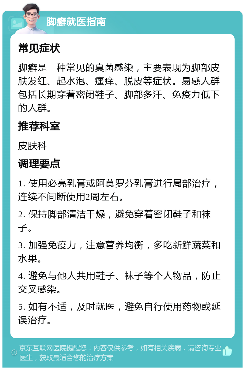 脚癣就医指南 常见症状 脚癣是一种常见的真菌感染，主要表现为脚部皮肤发红、起水泡、瘙痒、脱皮等症状。易感人群包括长期穿着密闭鞋子、脚部多汗、免疫力低下的人群。 推荐科室 皮肤科 调理要点 1. 使用必亮乳膏或阿莫罗芬乳膏进行局部治疗，连续不间断使用2周左右。 2. 保持脚部清洁干燥，避免穿着密闭鞋子和袜子。 3. 加强免疫力，注意营养均衡，多吃新鲜蔬菜和水果。 4. 避免与他人共用鞋子、袜子等个人物品，防止交叉感染。 5. 如有不适，及时就医，避免自行使用药物或延误治疗。