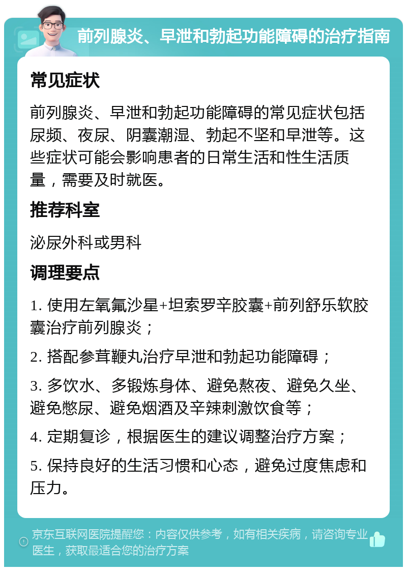 前列腺炎、早泄和勃起功能障碍的治疗指南 常见症状 前列腺炎、早泄和勃起功能障碍的常见症状包括尿频、夜尿、阴囊潮湿、勃起不坚和早泄等。这些症状可能会影响患者的日常生活和性生活质量，需要及时就医。 推荐科室 泌尿外科或男科 调理要点 1. 使用左氧氟沙星+坦索罗辛胶囊+前列舒乐软胶囊治疗前列腺炎； 2. 搭配参茸鞭丸治疗早泄和勃起功能障碍； 3. 多饮水、多锻炼身体、避免熬夜、避免久坐、避免憋尿、避免烟酒及辛辣刺激饮食等； 4. 定期复诊，根据医生的建议调整治疗方案； 5. 保持良好的生活习惯和心态，避免过度焦虑和压力。