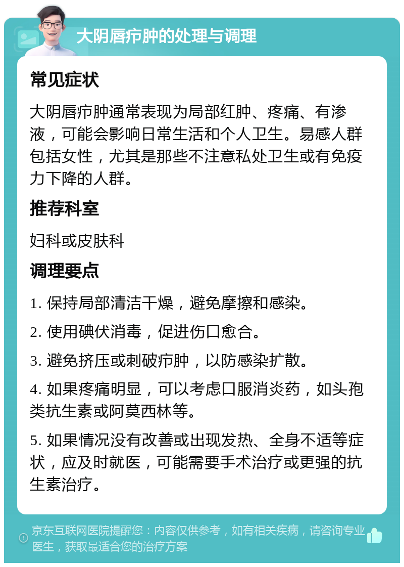 大阴唇疖肿的处理与调理 常见症状 大阴唇疖肿通常表现为局部红肿、疼痛、有渗液，可能会影响日常生活和个人卫生。易感人群包括女性，尤其是那些不注意私处卫生或有免疫力下降的人群。 推荐科室 妇科或皮肤科 调理要点 1. 保持局部清洁干燥，避免摩擦和感染。 2. 使用碘伏消毒，促进伤口愈合。 3. 避免挤压或刺破疖肿，以防感染扩散。 4. 如果疼痛明显，可以考虑口服消炎药，如头孢类抗生素或阿莫西林等。 5. 如果情况没有改善或出现发热、全身不适等症状，应及时就医，可能需要手术治疗或更强的抗生素治疗。