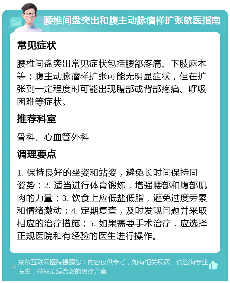 腰椎间盘突出和腹主动脉瘤样扩张就医指南 常见症状 腰椎间盘突出常见症状包括腰部疼痛、下肢麻木等；腹主动脉瘤样扩张可能无明显症状，但在扩张到一定程度时可能出现腹部或背部疼痛、呼吸困难等症状。 推荐科室 骨科、心血管外科 调理要点 1. 保持良好的坐姿和站姿，避免长时间保持同一姿势；2. 适当进行体育锻炼，增强腰部和腹部肌肉的力量；3. 饮食上应低盐低脂，避免过度劳累和情绪激动；4. 定期复查，及时发现问题并采取相应的治疗措施；5. 如果需要手术治疗，应选择正规医院和有经验的医生进行操作。