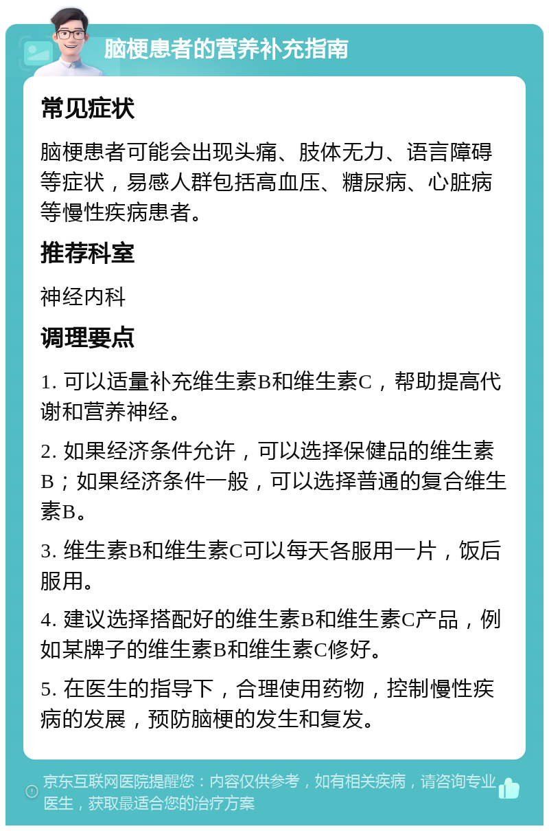 脑梗患者的营养补充指南 常见症状 脑梗患者可能会出现头痛、肢体无力、语言障碍等症状，易感人群包括高血压、糖尿病、心脏病等慢性疾病患者。 推荐科室 神经内科 调理要点 1. 可以适量补充维生素B和维生素C，帮助提高代谢和营养神经。 2. 如果经济条件允许，可以选择保健品的维生素B；如果经济条件一般，可以选择普通的复合维生素B。 3. 维生素B和维生素C可以每天各服用一片，饭后服用。 4. 建议选择搭配好的维生素B和维生素C产品，例如某牌子的维生素B和维生素C修好。 5. 在医生的指导下，合理使用药物，控制慢性疾病的发展，预防脑梗的发生和复发。