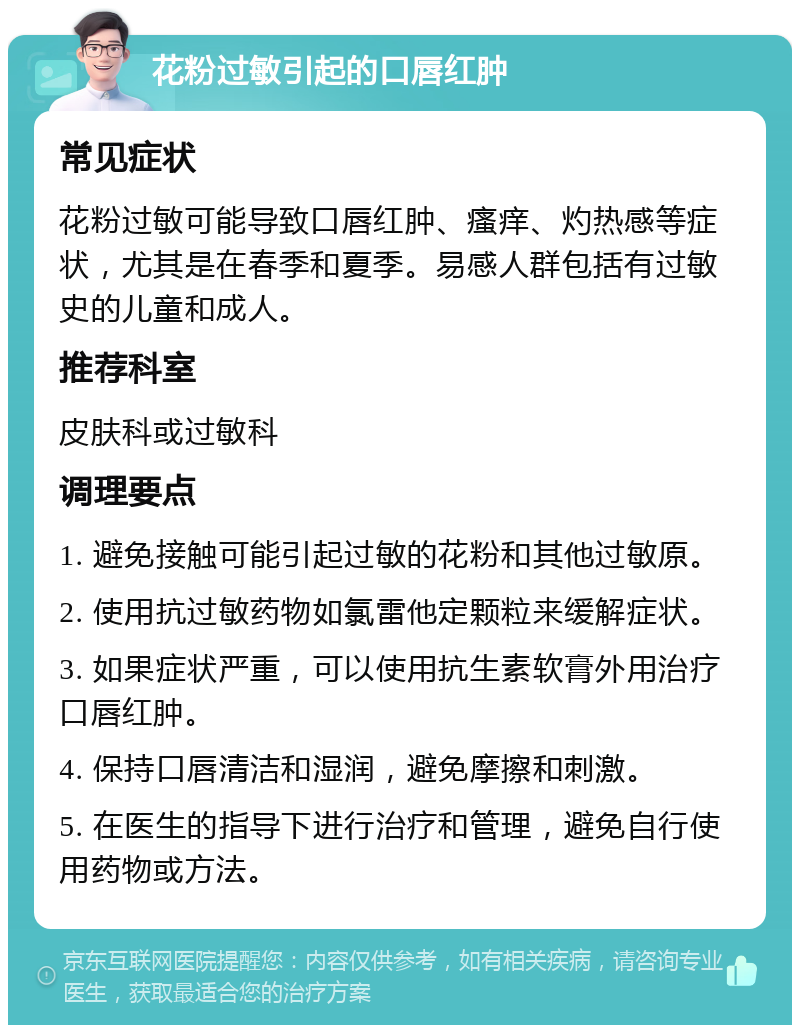 花粉过敏引起的口唇红肿 常见症状 花粉过敏可能导致口唇红肿、瘙痒、灼热感等症状，尤其是在春季和夏季。易感人群包括有过敏史的儿童和成人。 推荐科室 皮肤科或过敏科 调理要点 1. 避免接触可能引起过敏的花粉和其他过敏原。 2. 使用抗过敏药物如氯雷他定颗粒来缓解症状。 3. 如果症状严重，可以使用抗生素软膏外用治疗口唇红肿。 4. 保持口唇清洁和湿润，避免摩擦和刺激。 5. 在医生的指导下进行治疗和管理，避免自行使用药物或方法。