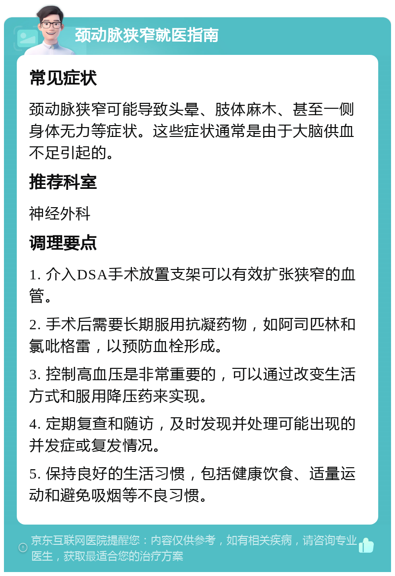 颈动脉狭窄就医指南 常见症状 颈动脉狭窄可能导致头晕、肢体麻木、甚至一侧身体无力等症状。这些症状通常是由于大脑供血不足引起的。 推荐科室 神经外科 调理要点 1. 介入DSA手术放置支架可以有效扩张狭窄的血管。 2. 手术后需要长期服用抗凝药物，如阿司匹林和氯吡格雷，以预防血栓形成。 3. 控制高血压是非常重要的，可以通过改变生活方式和服用降压药来实现。 4. 定期复查和随访，及时发现并处理可能出现的并发症或复发情况。 5. 保持良好的生活习惯，包括健康饮食、适量运动和避免吸烟等不良习惯。