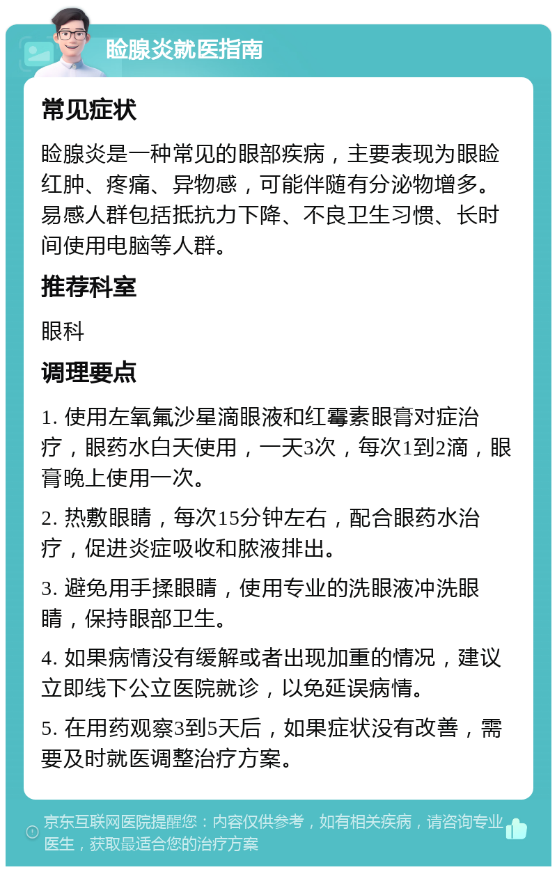 睑腺炎就医指南 常见症状 睑腺炎是一种常见的眼部疾病，主要表现为眼睑红肿、疼痛、异物感，可能伴随有分泌物增多。易感人群包括抵抗力下降、不良卫生习惯、长时间使用电脑等人群。 推荐科室 眼科 调理要点 1. 使用左氧氟沙星滴眼液和红霉素眼膏对症治疗，眼药水白天使用，一天3次，每次1到2滴，眼膏晚上使用一次。 2. 热敷眼睛，每次15分钟左右，配合眼药水治疗，促进炎症吸收和脓液排出。 3. 避免用手揉眼睛，使用专业的洗眼液冲洗眼睛，保持眼部卫生。 4. 如果病情没有缓解或者出现加重的情况，建议立即线下公立医院就诊，以免延误病情。 5. 在用药观察3到5天后，如果症状没有改善，需要及时就医调整治疗方案。