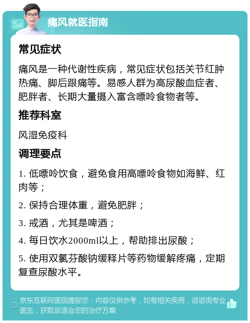 痛风就医指南 常见症状 痛风是一种代谢性疾病，常见症状包括关节红肿热痛、脚后跟痛等。易感人群为高尿酸血症者、肥胖者、长期大量摄入富含嘌呤食物者等。 推荐科室 风湿免疫科 调理要点 1. 低嘌呤饮食，避免食用高嘌呤食物如海鲜、红肉等； 2. 保持合理体重，避免肥胖； 3. 戒酒，尤其是啤酒； 4. 每日饮水2000ml以上，帮助排出尿酸； 5. 使用双氯芬酸钠缓释片等药物缓解疼痛，定期复查尿酸水平。