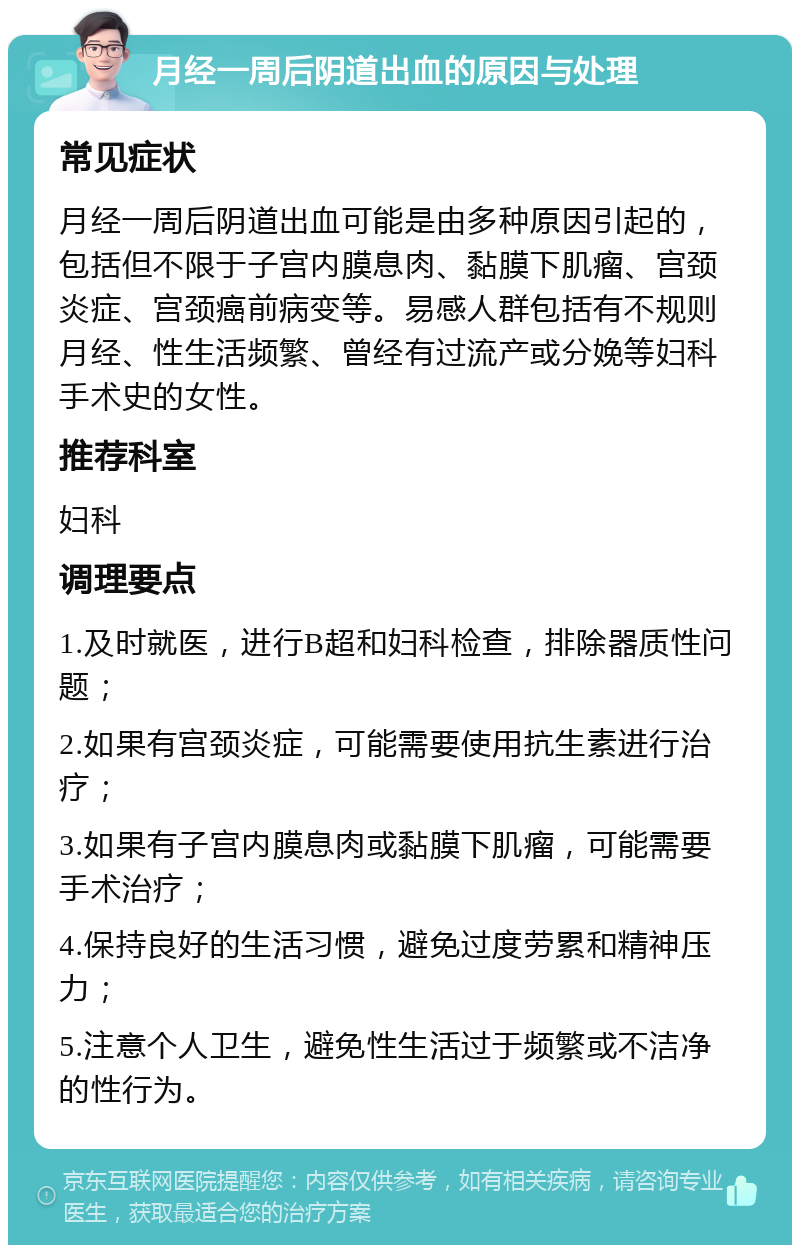 月经一周后阴道出血的原因与处理 常见症状 月经一周后阴道出血可能是由多种原因引起的，包括但不限于子宫内膜息肉、黏膜下肌瘤、宫颈炎症、宫颈癌前病变等。易感人群包括有不规则月经、性生活频繁、曾经有过流产或分娩等妇科手术史的女性。 推荐科室 妇科 调理要点 1.及时就医，进行B超和妇科检查，排除器质性问题； 2.如果有宫颈炎症，可能需要使用抗生素进行治疗； 3.如果有子宫内膜息肉或黏膜下肌瘤，可能需要手术治疗； 4.保持良好的生活习惯，避免过度劳累和精神压力； 5.注意个人卫生，避免性生活过于频繁或不洁净的性行为。