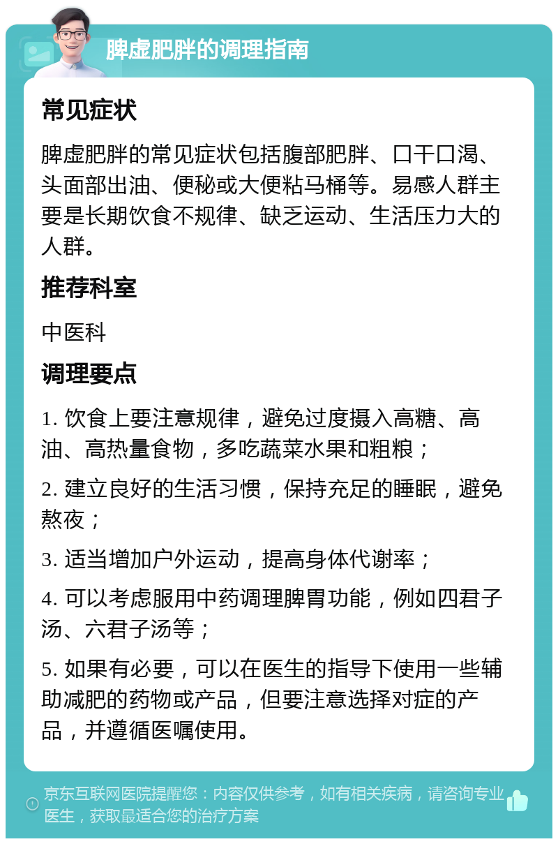 脾虚肥胖的调理指南 常见症状 脾虚肥胖的常见症状包括腹部肥胖、口干口渴、头面部出油、便秘或大便粘马桶等。易感人群主要是长期饮食不规律、缺乏运动、生活压力大的人群。 推荐科室 中医科 调理要点 1. 饮食上要注意规律，避免过度摄入高糖、高油、高热量食物，多吃蔬菜水果和粗粮； 2. 建立良好的生活习惯，保持充足的睡眠，避免熬夜； 3. 适当增加户外运动，提高身体代谢率； 4. 可以考虑服用中药调理脾胃功能，例如四君子汤、六君子汤等； 5. 如果有必要，可以在医生的指导下使用一些辅助减肥的药物或产品，但要注意选择对症的产品，并遵循医嘱使用。