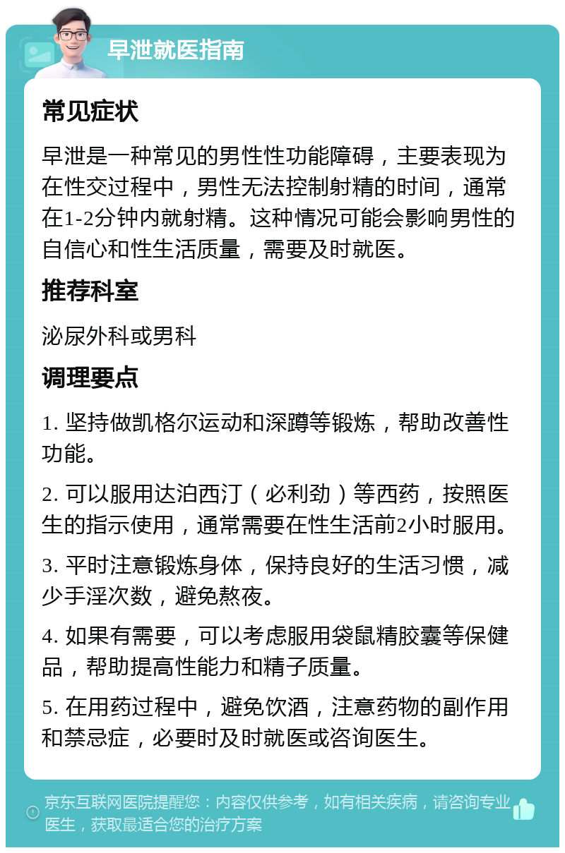 早泄就医指南 常见症状 早泄是一种常见的男性性功能障碍，主要表现为在性交过程中，男性无法控制射精的时间，通常在1-2分钟内就射精。这种情况可能会影响男性的自信心和性生活质量，需要及时就医。 推荐科室 泌尿外科或男科 调理要点 1. 坚持做凯格尔运动和深蹲等锻炼，帮助改善性功能。 2. 可以服用达泊西汀（必利劲）等西药，按照医生的指示使用，通常需要在性生活前2小时服用。 3. 平时注意锻炼身体，保持良好的生活习惯，减少手淫次数，避免熬夜。 4. 如果有需要，可以考虑服用袋鼠精胶囊等保健品，帮助提高性能力和精子质量。 5. 在用药过程中，避免饮酒，注意药物的副作用和禁忌症，必要时及时就医或咨询医生。