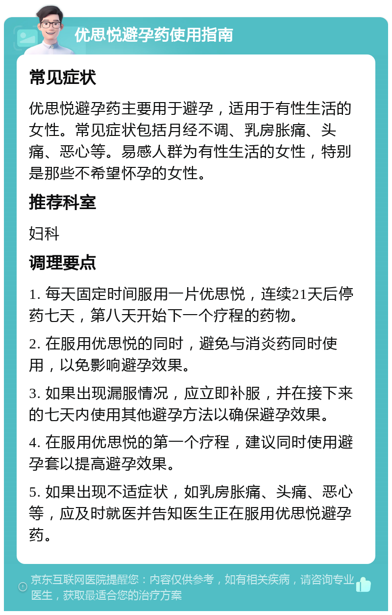 优思悦避孕药使用指南 常见症状 优思悦避孕药主要用于避孕，适用于有性生活的女性。常见症状包括月经不调、乳房胀痛、头痛、恶心等。易感人群为有性生活的女性，特别是那些不希望怀孕的女性。 推荐科室 妇科 调理要点 1. 每天固定时间服用一片优思悦，连续21天后停药七天，第八天开始下一个疗程的药物。 2. 在服用优思悦的同时，避免与消炎药同时使用，以免影响避孕效果。 3. 如果出现漏服情况，应立即补服，并在接下来的七天内使用其他避孕方法以确保避孕效果。 4. 在服用优思悦的第一个疗程，建议同时使用避孕套以提高避孕效果。 5. 如果出现不适症状，如乳房胀痛、头痛、恶心等，应及时就医并告知医生正在服用优思悦避孕药。