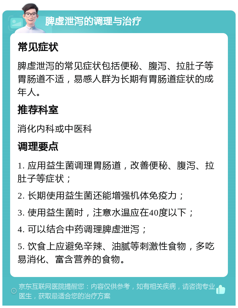 脾虚泄泻的调理与治疗 常见症状 脾虚泄泻的常见症状包括便秘、腹泻、拉肚子等胃肠道不适，易感人群为长期有胃肠道症状的成年人。 推荐科室 消化内科或中医科 调理要点 1. 应用益生菌调理胃肠道，改善便秘、腹泻、拉肚子等症状； 2. 长期使用益生菌还能增强机体免疫力； 3. 使用益生菌时，注意水温应在40度以下； 4. 可以结合中药调理脾虚泄泻； 5. 饮食上应避免辛辣、油腻等刺激性食物，多吃易消化、富含营养的食物。