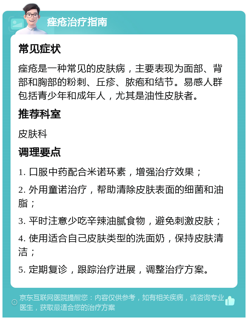 痤疮治疗指南 常见症状 痤疮是一种常见的皮肤病，主要表现为面部、背部和胸部的粉刺、丘疹、脓疱和结节。易感人群包括青少年和成年人，尤其是油性皮肤者。 推荐科室 皮肤科 调理要点 1. 口服中药配合米诺环素，增强治疗效果； 2. 外用童诺治疗，帮助清除皮肤表面的细菌和油脂； 3. 平时注意少吃辛辣油腻食物，避免刺激皮肤； 4. 使用适合自己皮肤类型的洗面奶，保持皮肤清洁； 5. 定期复诊，跟踪治疗进展，调整治疗方案。