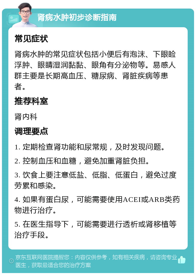 肾病水肿初步诊断指南 常见症状 肾病水肿的常见症状包括小便后有泡沫、下眼睑浮肿、眼睛湿润黏黏、眼角有分泌物等。易感人群主要是长期高血压、糖尿病、肾脏疾病等患者。 推荐科室 肾内科 调理要点 1. 定期检查肾功能和尿常规，及时发现问题。 2. 控制血压和血糖，避免加重肾脏负担。 3. 饮食上要注意低盐、低脂、低蛋白，避免过度劳累和感染。 4. 如果有蛋白尿，可能需要使用ACEI或ARB类药物进行治疗。 5. 在医生指导下，可能需要进行透析或肾移植等治疗手段。