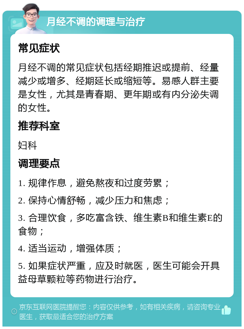 月经不调的调理与治疗 常见症状 月经不调的常见症状包括经期推迟或提前、经量减少或增多、经期延长或缩短等。易感人群主要是女性，尤其是青春期、更年期或有内分泌失调的女性。 推荐科室 妇科 调理要点 1. 规律作息，避免熬夜和过度劳累； 2. 保持心情舒畅，减少压力和焦虑； 3. 合理饮食，多吃富含铁、维生素B和维生素E的食物； 4. 适当运动，增强体质； 5. 如果症状严重，应及时就医，医生可能会开具益母草颗粒等药物进行治疗。