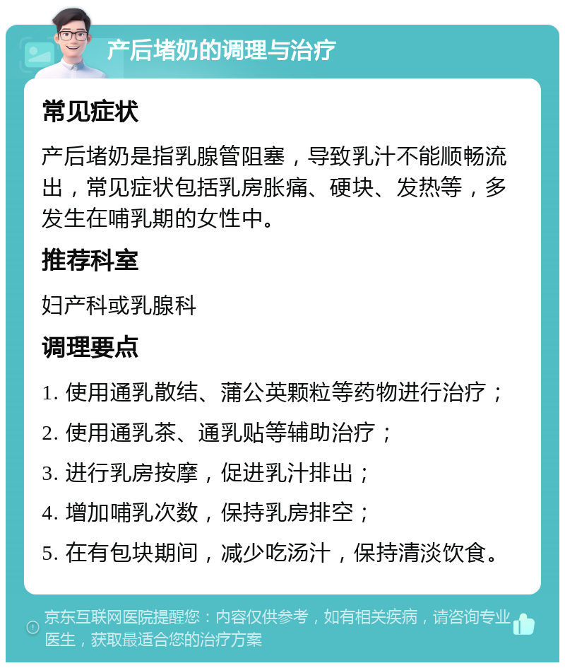 产后堵奶的调理与治疗 常见症状 产后堵奶是指乳腺管阻塞，导致乳汁不能顺畅流出，常见症状包括乳房胀痛、硬块、发热等，多发生在哺乳期的女性中。 推荐科室 妇产科或乳腺科 调理要点 1. 使用通乳散结、蒲公英颗粒等药物进行治疗； 2. 使用通乳茶、通乳贴等辅助治疗； 3. 进行乳房按摩，促进乳汁排出； 4. 增加哺乳次数，保持乳房排空； 5. 在有包块期间，减少吃汤汁，保持清淡饮食。