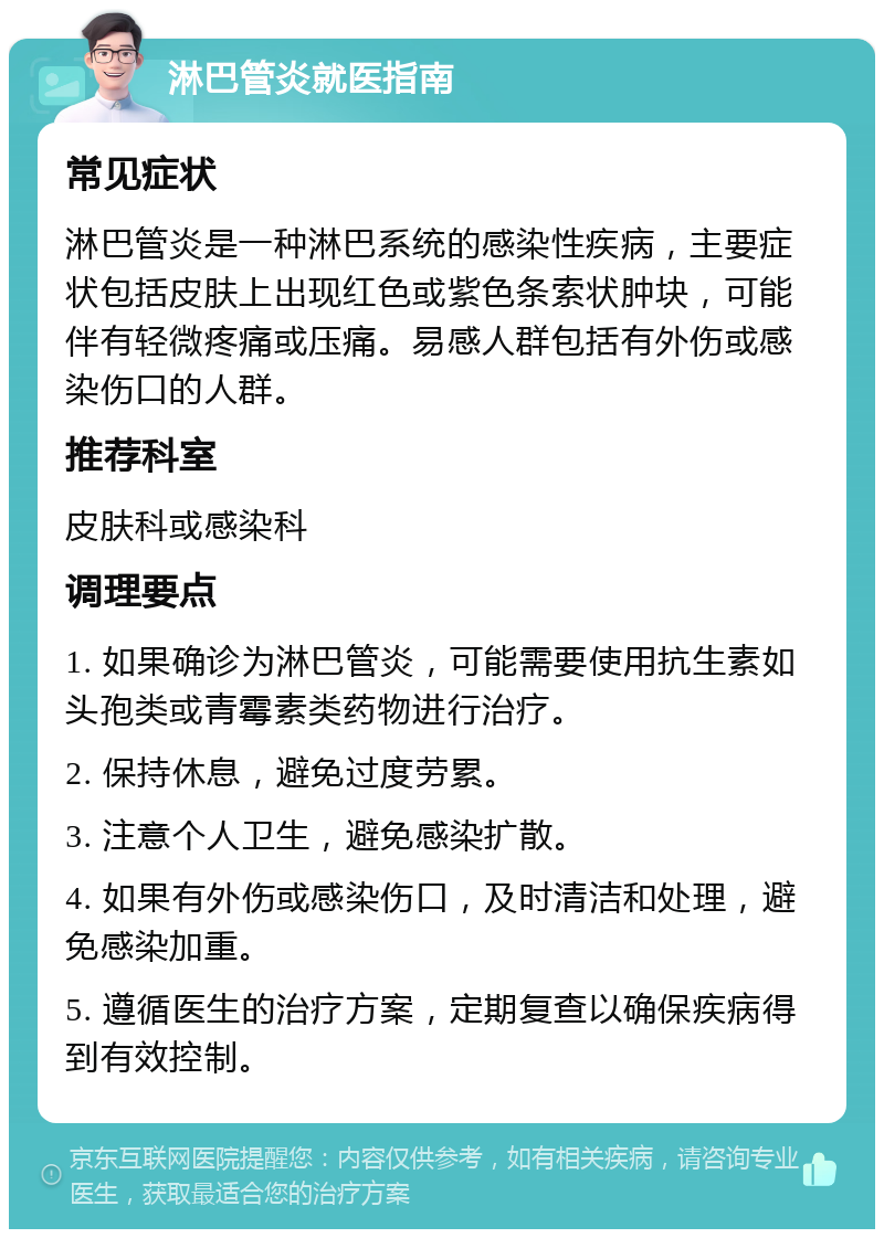 淋巴管炎就医指南 常见症状 淋巴管炎是一种淋巴系统的感染性疾病，主要症状包括皮肤上出现红色或紫色条索状肿块，可能伴有轻微疼痛或压痛。易感人群包括有外伤或感染伤口的人群。 推荐科室 皮肤科或感染科 调理要点 1. 如果确诊为淋巴管炎，可能需要使用抗生素如头孢类或青霉素类药物进行治疗。 2. 保持休息，避免过度劳累。 3. 注意个人卫生，避免感染扩散。 4. 如果有外伤或感染伤口，及时清洁和处理，避免感染加重。 5. 遵循医生的治疗方案，定期复查以确保疾病得到有效控制。