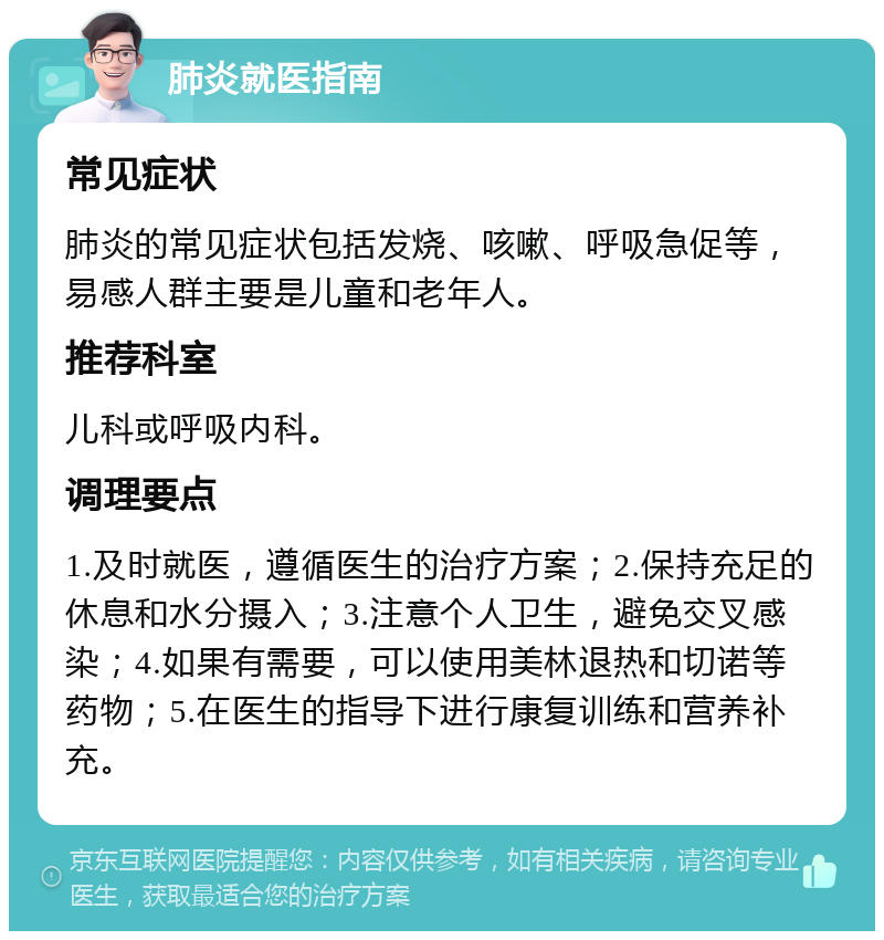 肺炎就医指南 常见症状 肺炎的常见症状包括发烧、咳嗽、呼吸急促等，易感人群主要是儿童和老年人。 推荐科室 儿科或呼吸内科。 调理要点 1.及时就医，遵循医生的治疗方案；2.保持充足的休息和水分摄入；3.注意个人卫生，避免交叉感染；4.如果有需要，可以使用美林退热和切诺等药物；5.在医生的指导下进行康复训练和营养补充。