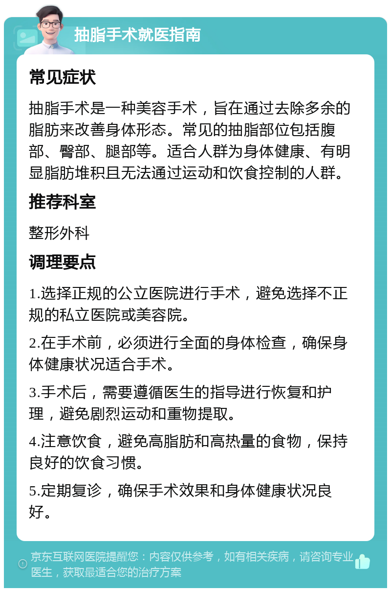 抽脂手术就医指南 常见症状 抽脂手术是一种美容手术，旨在通过去除多余的脂肪来改善身体形态。常见的抽脂部位包括腹部、臀部、腿部等。适合人群为身体健康、有明显脂肪堆积且无法通过运动和饮食控制的人群。 推荐科室 整形外科 调理要点 1.选择正规的公立医院进行手术，避免选择不正规的私立医院或美容院。 2.在手术前，必须进行全面的身体检查，确保身体健康状况适合手术。 3.手术后，需要遵循医生的指导进行恢复和护理，避免剧烈运动和重物提取。 4.注意饮食，避免高脂肪和高热量的食物，保持良好的饮食习惯。 5.定期复诊，确保手术效果和身体健康状况良好。