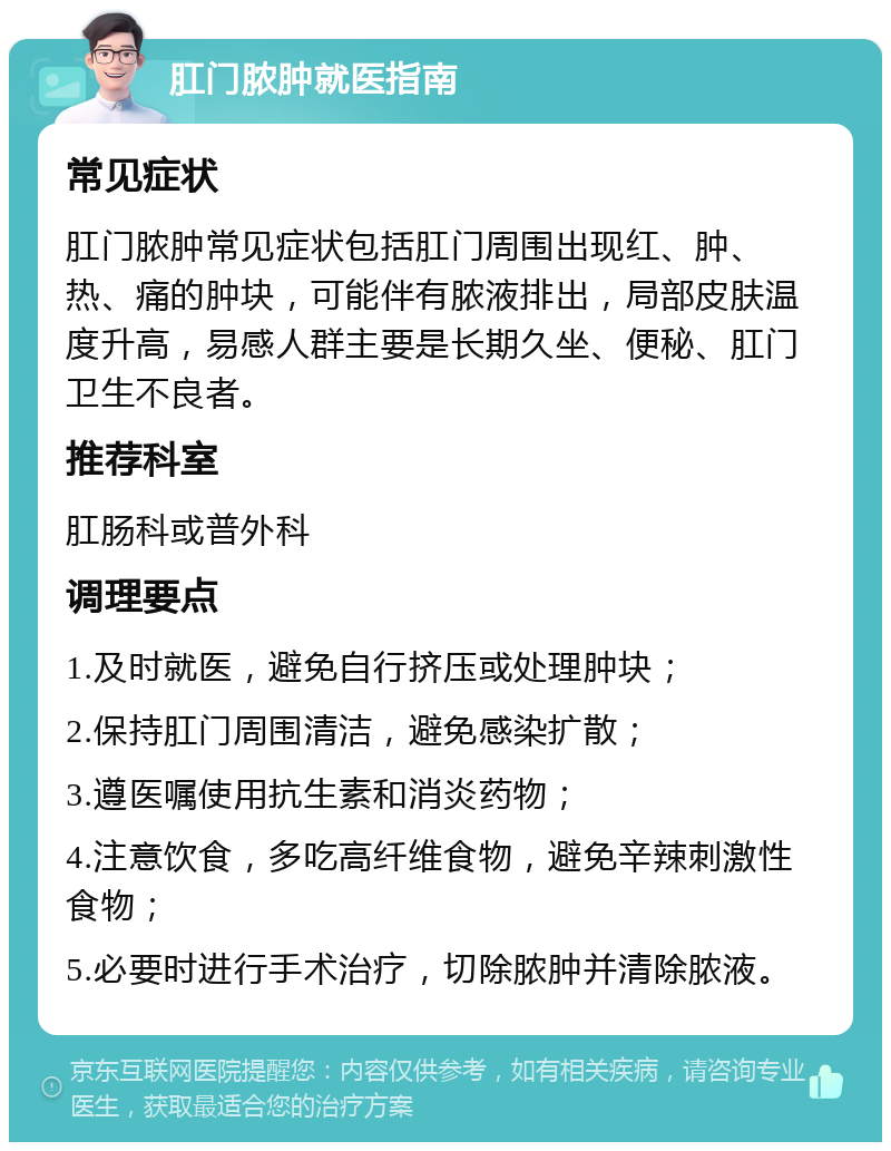 肛门脓肿就医指南 常见症状 肛门脓肿常见症状包括肛门周围出现红、肿、热、痛的肿块，可能伴有脓液排出，局部皮肤温度升高，易感人群主要是长期久坐、便秘、肛门卫生不良者。 推荐科室 肛肠科或普外科 调理要点 1.及时就医，避免自行挤压或处理肿块； 2.保持肛门周围清洁，避免感染扩散； 3.遵医嘱使用抗生素和消炎药物； 4.注意饮食，多吃高纤维食物，避免辛辣刺激性食物； 5.必要时进行手术治疗，切除脓肿并清除脓液。