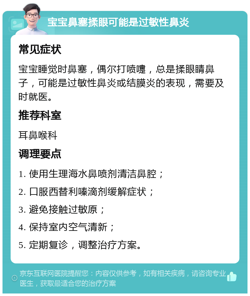 宝宝鼻塞揉眼可能是过敏性鼻炎 常见症状 宝宝睡觉时鼻塞，偶尔打喷嚏，总是揉眼睛鼻子，可能是过敏性鼻炎或结膜炎的表现，需要及时就医。 推荐科室 耳鼻喉科 调理要点 1. 使用生理海水鼻喷剂清洁鼻腔； 2. 口服西替利嗪滴剂缓解症状； 3. 避免接触过敏原； 4. 保持室内空气清新； 5. 定期复诊，调整治疗方案。