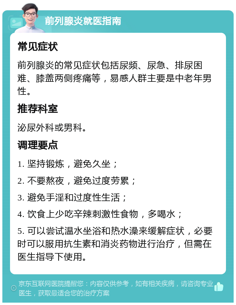 前列腺炎就医指南 常见症状 前列腺炎的常见症状包括尿频、尿急、排尿困难、膝盖两侧疼痛等，易感人群主要是中老年男性。 推荐科室 泌尿外科或男科。 调理要点 1. 坚持锻炼，避免久坐； 2. 不要熬夜，避免过度劳累； 3. 避免手淫和过度性生活； 4. 饮食上少吃辛辣刺激性食物，多喝水； 5. 可以尝试温水坐浴和热水澡来缓解症状，必要时可以服用抗生素和消炎药物进行治疗，但需在医生指导下使用。