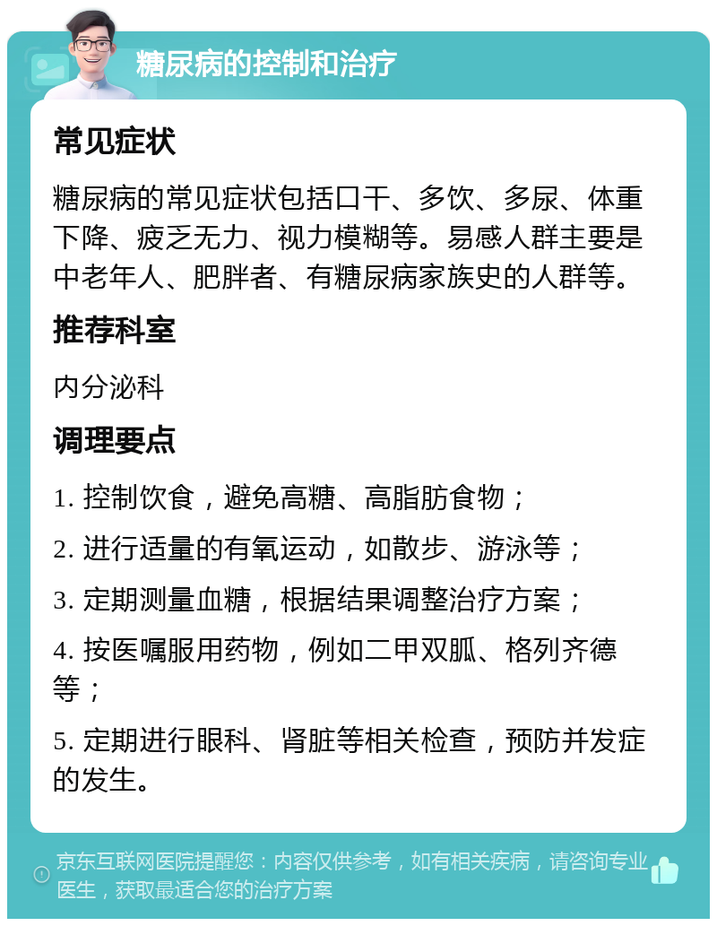 糖尿病的控制和治疗 常见症状 糖尿病的常见症状包括口干、多饮、多尿、体重下降、疲乏无力、视力模糊等。易感人群主要是中老年人、肥胖者、有糖尿病家族史的人群等。 推荐科室 内分泌科 调理要点 1. 控制饮食，避免高糖、高脂肪食物； 2. 进行适量的有氧运动，如散步、游泳等； 3. 定期测量血糖，根据结果调整治疗方案； 4. 按医嘱服用药物，例如二甲双胍、格列齐德等； 5. 定期进行眼科、肾脏等相关检查，预防并发症的发生。