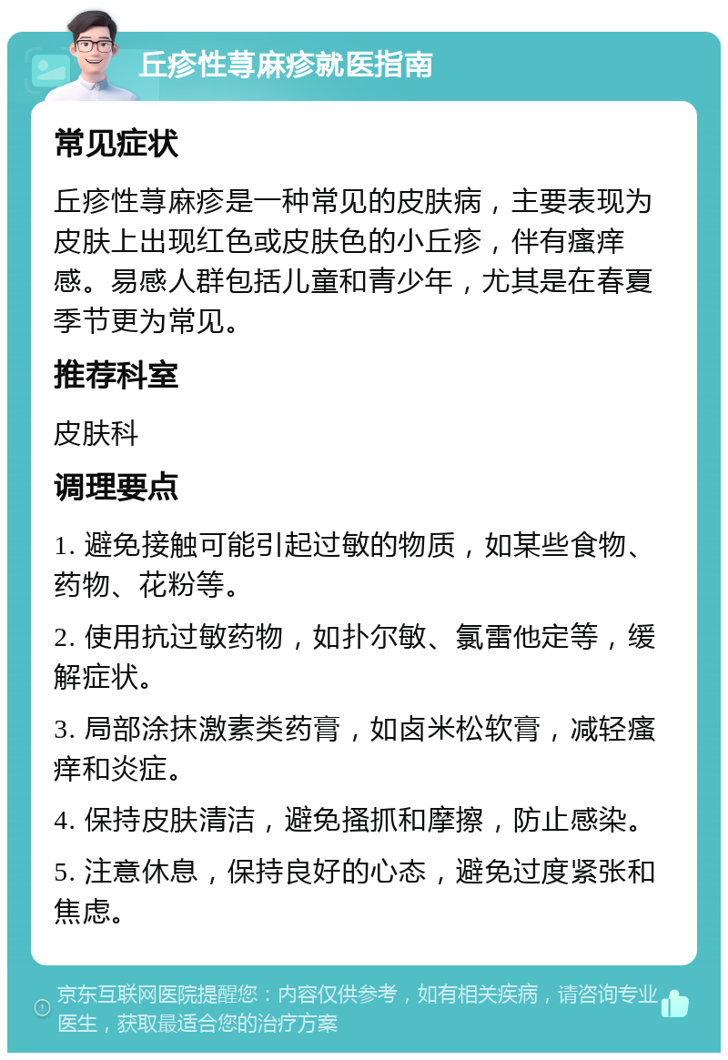 丘疹性荨麻疹就医指南 常见症状 丘疹性荨麻疹是一种常见的皮肤病，主要表现为皮肤上出现红色或皮肤色的小丘疹，伴有瘙痒感。易感人群包括儿童和青少年，尤其是在春夏季节更为常见。 推荐科室 皮肤科 调理要点 1. 避免接触可能引起过敏的物质，如某些食物、药物、花粉等。 2. 使用抗过敏药物，如扑尔敏、氯雷他定等，缓解症状。 3. 局部涂抹激素类药膏，如卤米松软膏，减轻瘙痒和炎症。 4. 保持皮肤清洁，避免搔抓和摩擦，防止感染。 5. 注意休息，保持良好的心态，避免过度紧张和焦虑。