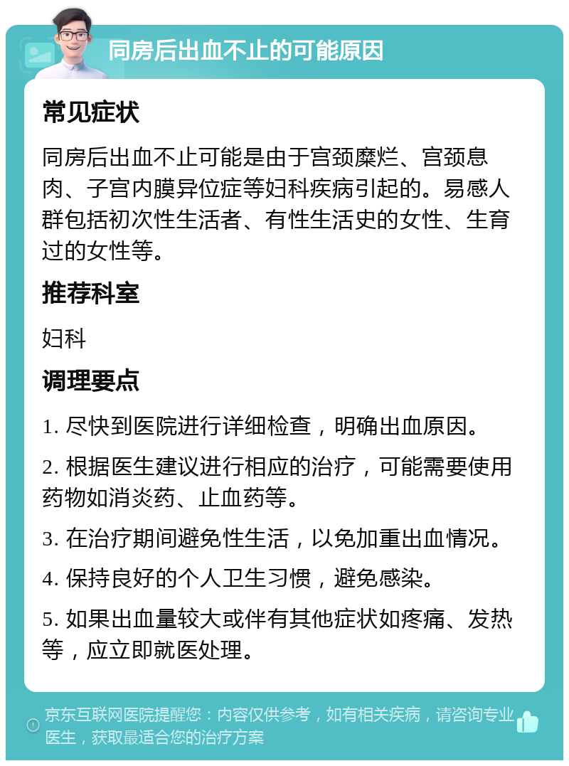 同房后出血不止的可能原因 常见症状 同房后出血不止可能是由于宫颈糜烂、宫颈息肉、子宫内膜异位症等妇科疾病引起的。易感人群包括初次性生活者、有性生活史的女性、生育过的女性等。 推荐科室 妇科 调理要点 1. 尽快到医院进行详细检查，明确出血原因。 2. 根据医生建议进行相应的治疗，可能需要使用药物如消炎药、止血药等。 3. 在治疗期间避免性生活，以免加重出血情况。 4. 保持良好的个人卫生习惯，避免感染。 5. 如果出血量较大或伴有其他症状如疼痛、发热等，应立即就医处理。