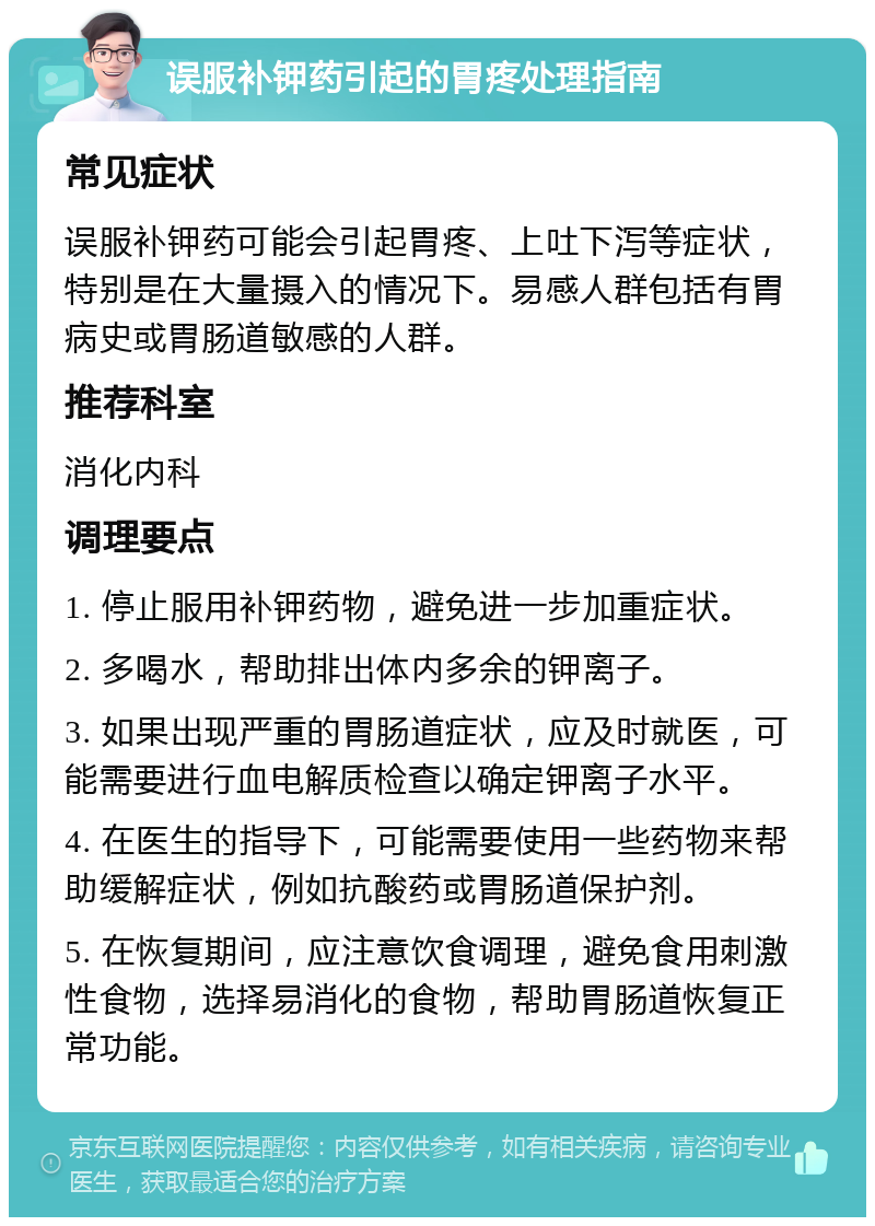 误服补钾药引起的胃疼处理指南 常见症状 误服补钾药可能会引起胃疼、上吐下泻等症状，特别是在大量摄入的情况下。易感人群包括有胃病史或胃肠道敏感的人群。 推荐科室 消化内科 调理要点 1. 停止服用补钾药物，避免进一步加重症状。 2. 多喝水，帮助排出体内多余的钾离子。 3. 如果出现严重的胃肠道症状，应及时就医，可能需要进行血电解质检查以确定钾离子水平。 4. 在医生的指导下，可能需要使用一些药物来帮助缓解症状，例如抗酸药或胃肠道保护剂。 5. 在恢复期间，应注意饮食调理，避免食用刺激性食物，选择易消化的食物，帮助胃肠道恢复正常功能。