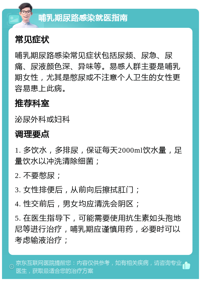 哺乳期尿路感染就医指南 常见症状 哺乳期尿路感染常见症状包括尿频、尿急、尿痛、尿液颜色深、异味等。易感人群主要是哺乳期女性，尤其是憋尿或不注意个人卫生的女性更容易患上此病。 推荐科室 泌尿外科或妇科 调理要点 1. 多饮水，多排尿，保证每天2000ml饮水量，足量饮水以冲洗清除细菌； 2. 不要憋尿； 3. 女性排便后，从前向后擦拭肛门； 4. 性交前后，男女均应清洗会阴区； 5. 在医生指导下，可能需要使用抗生素如头孢地尼等进行治疗，哺乳期应谨慎用药，必要时可以考虑输液治疗；