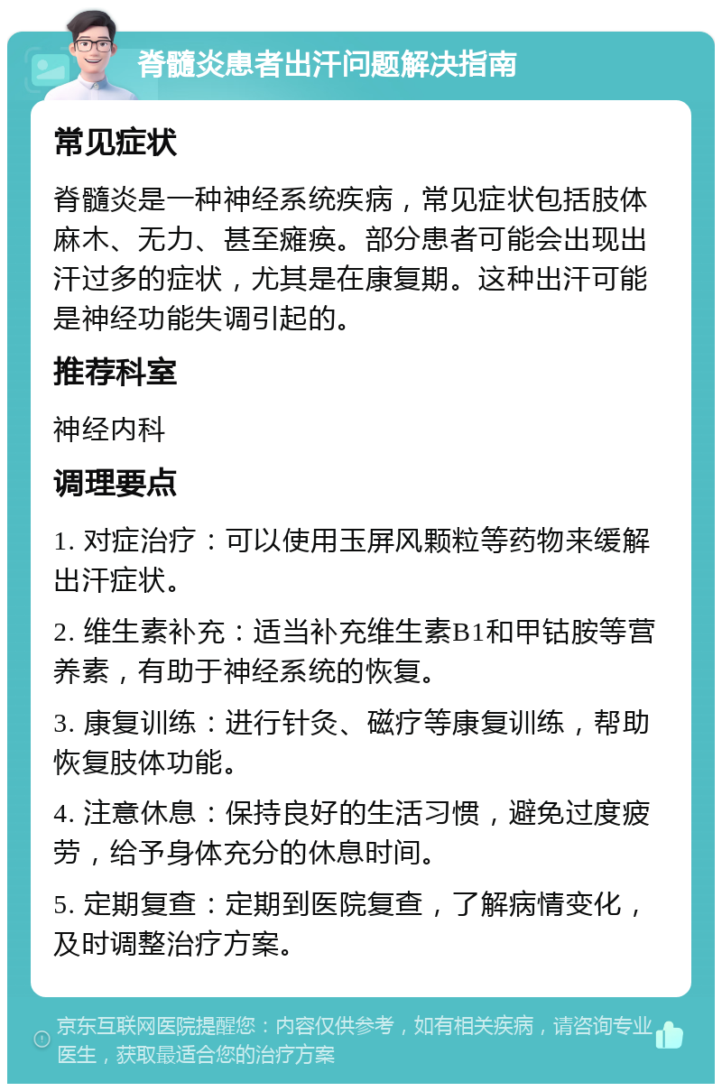 脊髓炎患者出汗问题解决指南 常见症状 脊髓炎是一种神经系统疾病，常见症状包括肢体麻木、无力、甚至瘫痪。部分患者可能会出现出汗过多的症状，尤其是在康复期。这种出汗可能是神经功能失调引起的。 推荐科室 神经内科 调理要点 1. 对症治疗：可以使用玉屏风颗粒等药物来缓解出汗症状。 2. 维生素补充：适当补充维生素B1和甲钴胺等营养素，有助于神经系统的恢复。 3. 康复训练：进行针灸、磁疗等康复训练，帮助恢复肢体功能。 4. 注意休息：保持良好的生活习惯，避免过度疲劳，给予身体充分的休息时间。 5. 定期复查：定期到医院复查，了解病情变化，及时调整治疗方案。