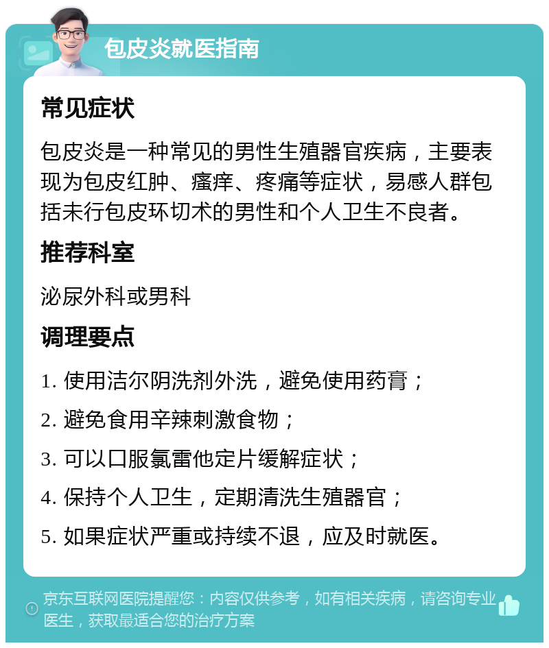 包皮炎就医指南 常见症状 包皮炎是一种常见的男性生殖器官疾病，主要表现为包皮红肿、瘙痒、疼痛等症状，易感人群包括未行包皮环切术的男性和个人卫生不良者。 推荐科室 泌尿外科或男科 调理要点 1. 使用洁尔阴洗剂外洗，避免使用药膏； 2. 避免食用辛辣刺激食物； 3. 可以口服氯雷他定片缓解症状； 4. 保持个人卫生，定期清洗生殖器官； 5. 如果症状严重或持续不退，应及时就医。