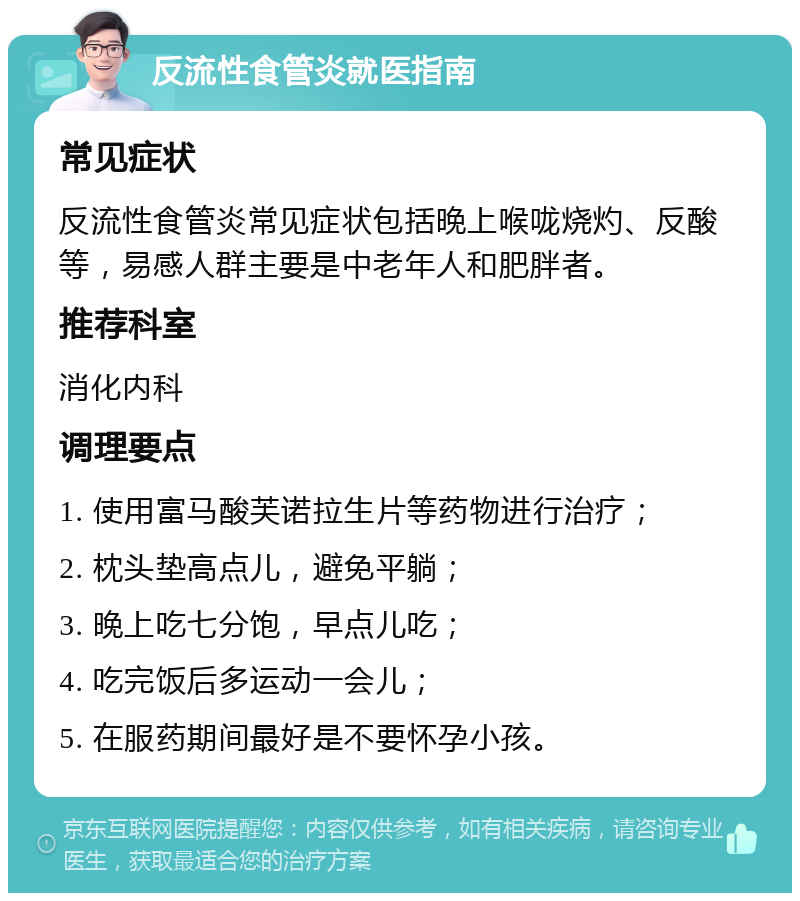 反流性食管炎就医指南 常见症状 反流性食管炎常见症状包括晚上喉咙烧灼、反酸等，易感人群主要是中老年人和肥胖者。 推荐科室 消化内科 调理要点 1. 使用富马酸芙诺拉生片等药物进行治疗； 2. 枕头垫高点儿，避免平躺； 3. 晚上吃七分饱，早点儿吃； 4. 吃完饭后多运动一会儿； 5. 在服药期间最好是不要怀孕小孩。