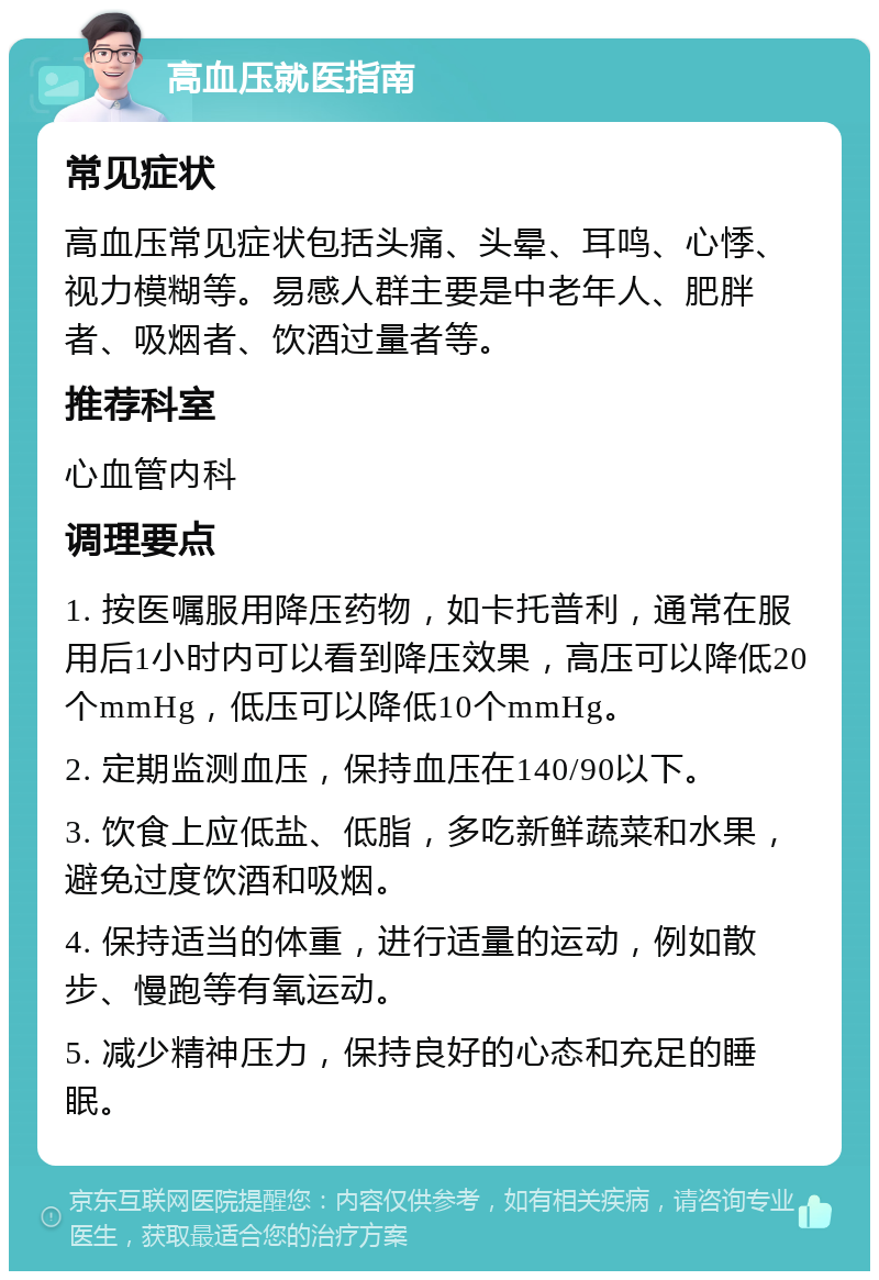 高血压就医指南 常见症状 高血压常见症状包括头痛、头晕、耳鸣、心悸、视力模糊等。易感人群主要是中老年人、肥胖者、吸烟者、饮酒过量者等。 推荐科室 心血管内科 调理要点 1. 按医嘱服用降压药物，如卡托普利，通常在服用后1小时内可以看到降压效果，高压可以降低20个mmHg，低压可以降低10个mmHg。 2. 定期监测血压，保持血压在140/90以下。 3. 饮食上应低盐、低脂，多吃新鲜蔬菜和水果，避免过度饮酒和吸烟。 4. 保持适当的体重，进行适量的运动，例如散步、慢跑等有氧运动。 5. 减少精神压力，保持良好的心态和充足的睡眠。