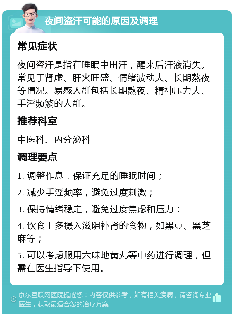 夜间盗汗可能的原因及调理 常见症状 夜间盗汗是指在睡眠中出汗，醒来后汗液消失。常见于肾虚、肝火旺盛、情绪波动大、长期熬夜等情况。易感人群包括长期熬夜、精神压力大、手淫频繁的人群。 推荐科室 中医科、内分泌科 调理要点 1. 调整作息，保证充足的睡眠时间； 2. 减少手淫频率，避免过度刺激； 3. 保持情绪稳定，避免过度焦虑和压力； 4. 饮食上多摄入滋阴补肾的食物，如黑豆、黑芝麻等； 5. 可以考虑服用六味地黄丸等中药进行调理，但需在医生指导下使用。