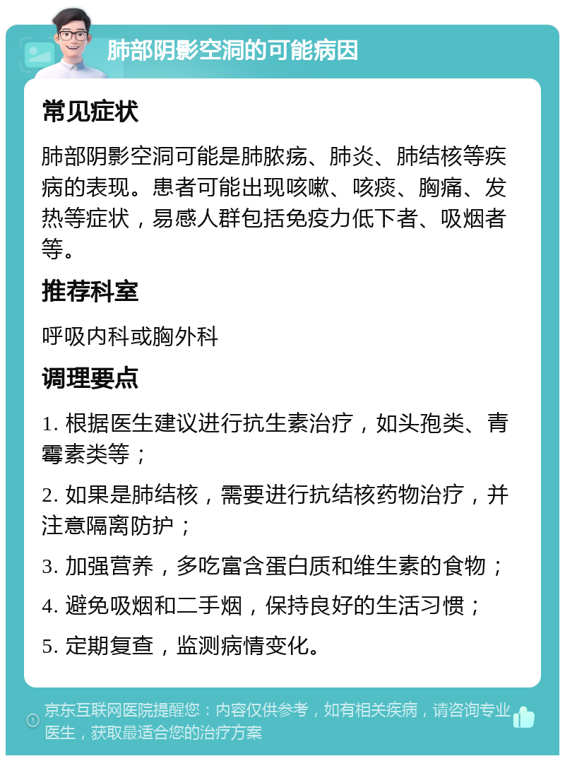 肺部阴影空洞的可能病因 常见症状 肺部阴影空洞可能是肺脓疡、肺炎、肺结核等疾病的表现。患者可能出现咳嗽、咳痰、胸痛、发热等症状，易感人群包括免疫力低下者、吸烟者等。 推荐科室 呼吸内科或胸外科 调理要点 1. 根据医生建议进行抗生素治疗，如头孢类、青霉素类等； 2. 如果是肺结核，需要进行抗结核药物治疗，并注意隔离防护； 3. 加强营养，多吃富含蛋白质和维生素的食物； 4. 避免吸烟和二手烟，保持良好的生活习惯； 5. 定期复查，监测病情变化。