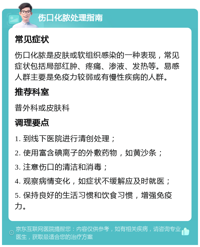 伤口化脓处理指南 常见症状 伤口化脓是皮肤或软组织感染的一种表现，常见症状包括局部红肿、疼痛、渗液、发热等。易感人群主要是免疫力较弱或有慢性疾病的人群。 推荐科室 普外科或皮肤科 调理要点 1. 到线下医院进行清创处理； 2. 使用富含碘离子的外敷药物，如黄沙条； 3. 注意伤口的清洁和消毒； 4. 观察病情变化，如症状不缓解应及时就医； 5. 保持良好的生活习惯和饮食习惯，增强免疫力。