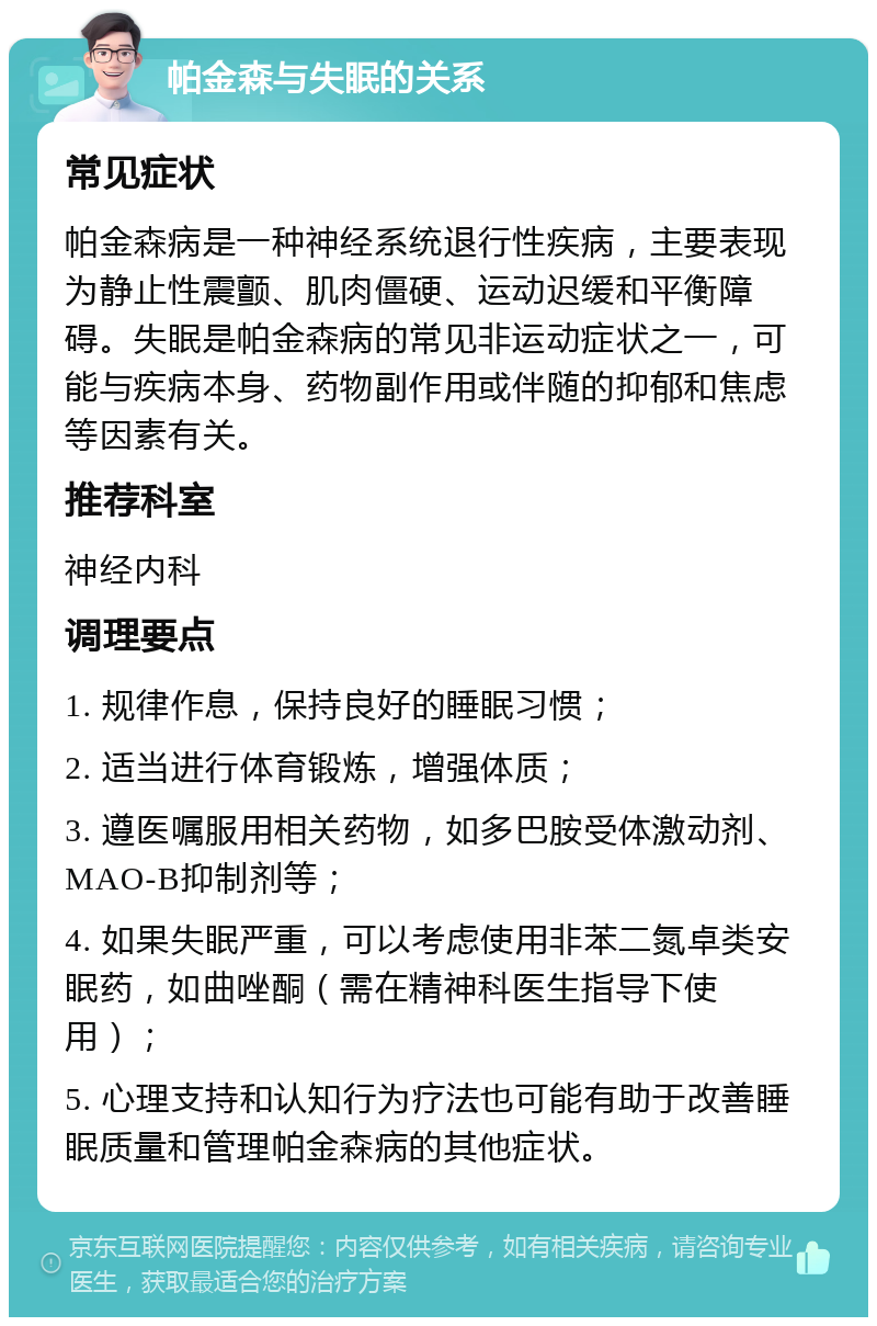 帕金森与失眠的关系 常见症状 帕金森病是一种神经系统退行性疾病，主要表现为静止性震颤、肌肉僵硬、运动迟缓和平衡障碍。失眠是帕金森病的常见非运动症状之一，可能与疾病本身、药物副作用或伴随的抑郁和焦虑等因素有关。 推荐科室 神经内科 调理要点 1. 规律作息，保持良好的睡眠习惯； 2. 适当进行体育锻炼，增强体质； 3. 遵医嘱服用相关药物，如多巴胺受体激动剂、MAO-B抑制剂等； 4. 如果失眠严重，可以考虑使用非苯二氮卓类安眠药，如曲唑酮（需在精神科医生指导下使用）； 5. 心理支持和认知行为疗法也可能有助于改善睡眠质量和管理帕金森病的其他症状。