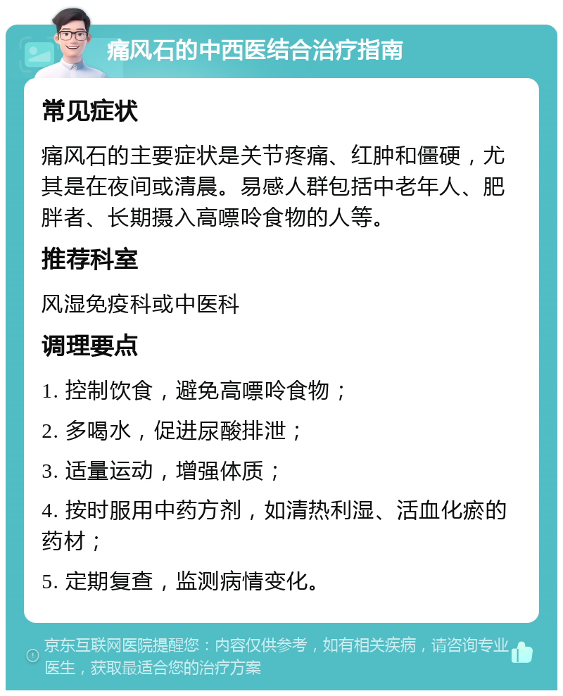 痛风石的中西医结合治疗指南 常见症状 痛风石的主要症状是关节疼痛、红肿和僵硬，尤其是在夜间或清晨。易感人群包括中老年人、肥胖者、长期摄入高嘌呤食物的人等。 推荐科室 风湿免疫科或中医科 调理要点 1. 控制饮食，避免高嘌呤食物； 2. 多喝水，促进尿酸排泄； 3. 适量运动，增强体质； 4. 按时服用中药方剂，如清热利湿、活血化瘀的药材； 5. 定期复查，监测病情变化。