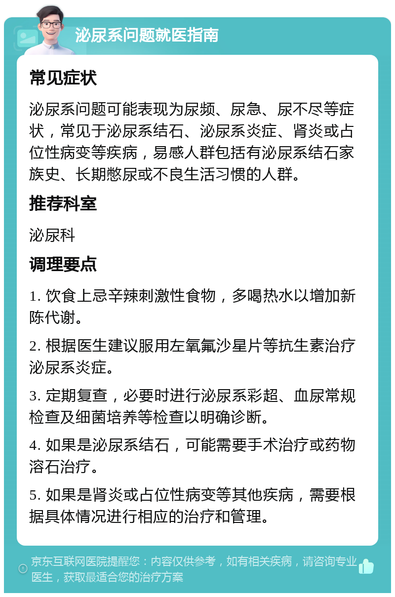 泌尿系问题就医指南 常见症状 泌尿系问题可能表现为尿频、尿急、尿不尽等症状，常见于泌尿系结石、泌尿系炎症、肾炎或占位性病变等疾病，易感人群包括有泌尿系结石家族史、长期憋尿或不良生活习惯的人群。 推荐科室 泌尿科 调理要点 1. 饮食上忌辛辣刺激性食物，多喝热水以增加新陈代谢。 2. 根据医生建议服用左氧氟沙星片等抗生素治疗泌尿系炎症。 3. 定期复查，必要时进行泌尿系彩超、血尿常规检查及细菌培养等检查以明确诊断。 4. 如果是泌尿系结石，可能需要手术治疗或药物溶石治疗。 5. 如果是肾炎或占位性病变等其他疾病，需要根据具体情况进行相应的治疗和管理。